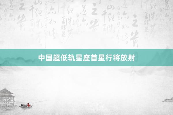 中国超低轨星座首星行将放射