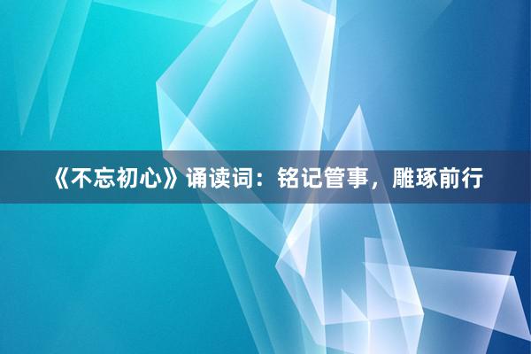 《不忘初心》诵读词：铭记管事，雕琢前行