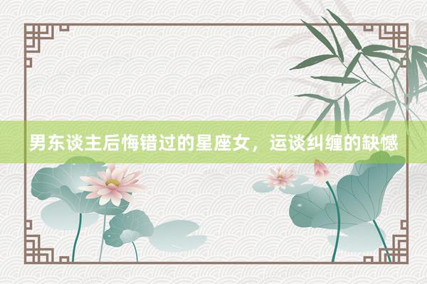男东谈主后悔错过的星座女，运谈纠缠的缺憾