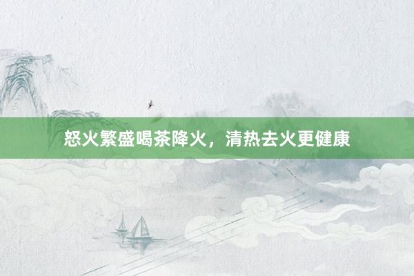 怒火繁盛喝茶降火，清热去火更健康