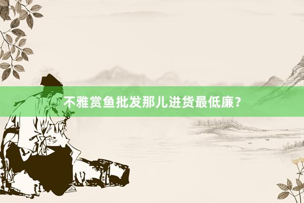 不雅赏鱼批发那儿进货最低廉？